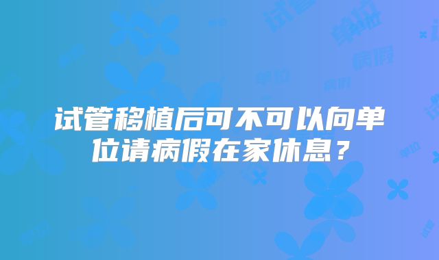 试管移植后可不可以向单位请病假在家休息?