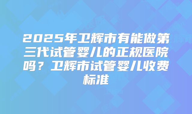 2025年卫辉市有能做第三代试管婴儿的正规医院吗?卫辉市试管婴儿收费标准