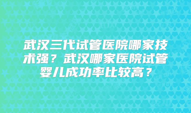 武汉三代试管医院哪家技术强？武汉哪家医院试管婴儿成功率比较高？