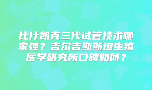比什凯克三代试管技术哪家强?吉尔吉斯斯坦生殖医学研究所口碑如何?