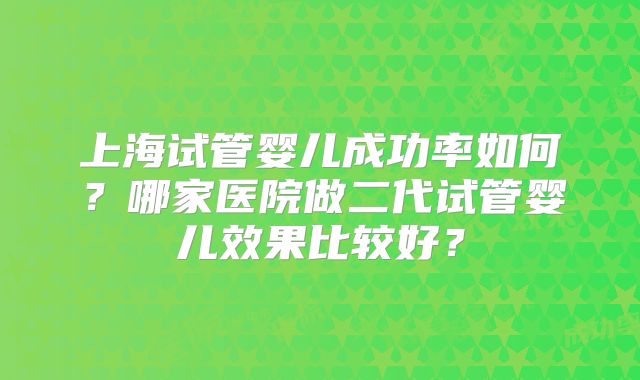 上海试管婴儿成功率如何？哪家医院做二代试管婴儿效果比较好？