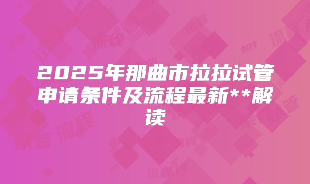2025年那曲市拉拉试管申请条件及流程最新**解读
