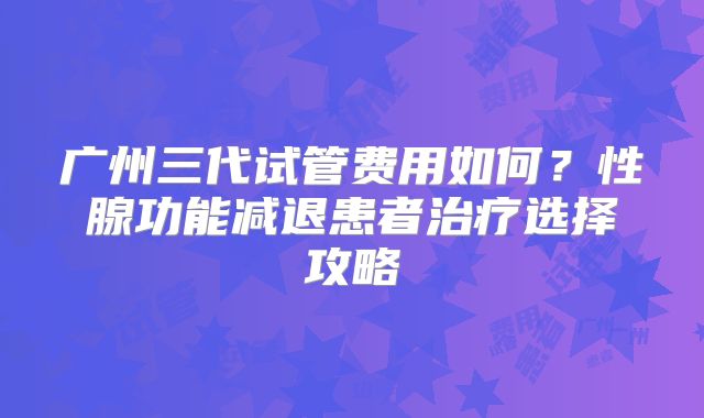 广州三代试管费用如何？性腺功能减退患者治疗选择攻略