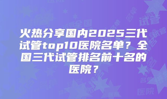 火热分享国内2025三代试管top10医院名单？全国三代试管排名前十名的医院？