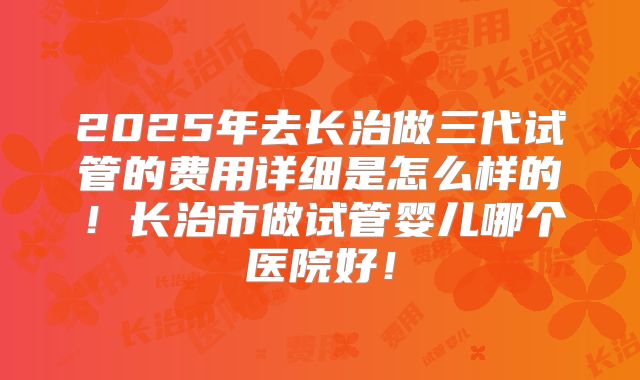 2025年去长治做三代试管的费用详细是怎么样的!长治市做试管婴儿哪个医院好!