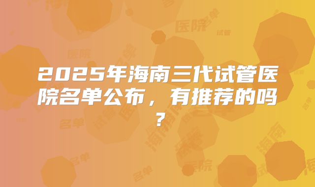 2025年海南三代试管医院名单公布,有推荐的吗?