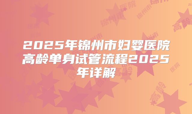 2025年锦州市妇婴医院高龄单身试管流程2025年详解