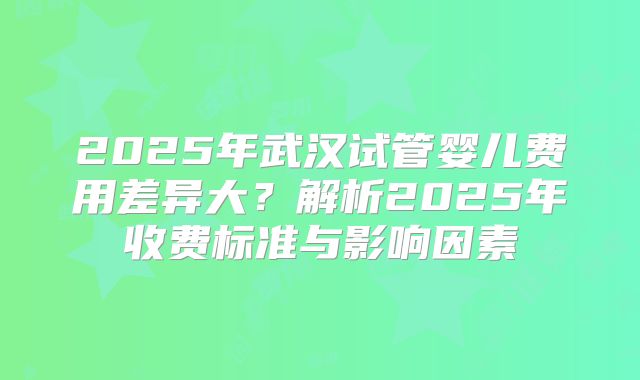 2025年武汉试管婴儿费用差异大?解析2025年收费标准与影响因素