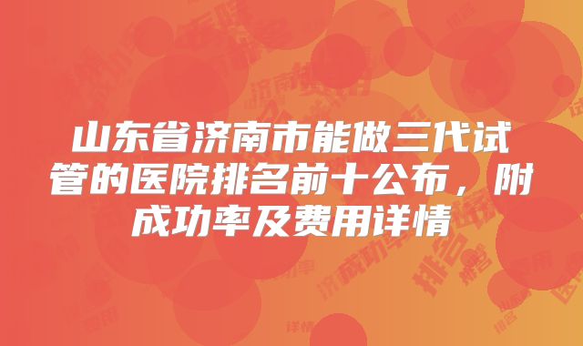 山东省济南市能做三代试管的医院排名前十公布,附成功率及费用详情
