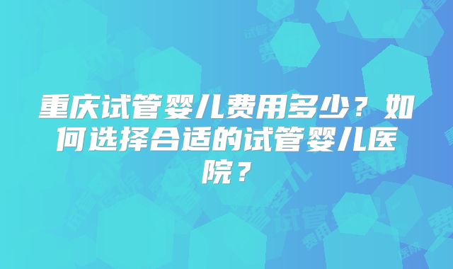 重庆试管婴儿费用多少?如何选择合适的试管婴儿医院?