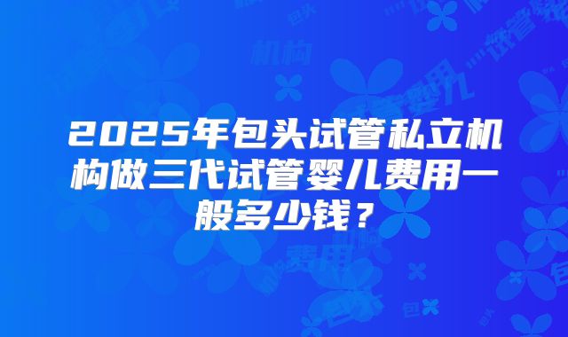 2025年包头试管私立机构做三代试管婴儿费用一般多少钱？