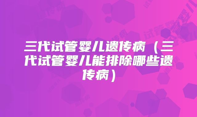 三代试管婴儿遗传病（三代试管婴儿能排除哪些遗传病）
