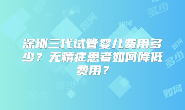 深圳三代试管婴儿费用多少?无精症患者如何降低费用?