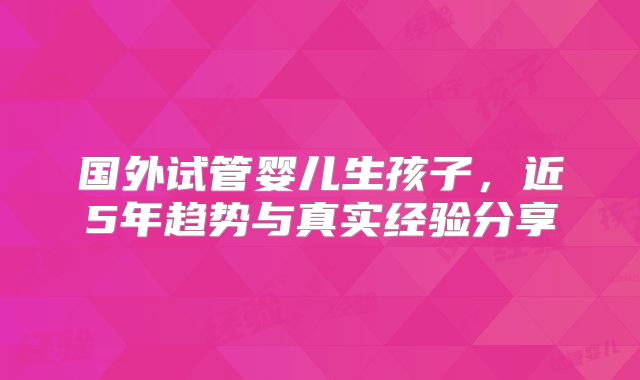 国外试管婴儿生孩子,近5年趋势与真实经验分享