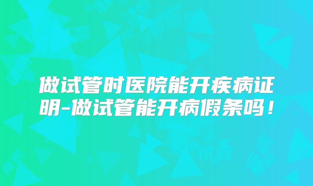 做试管时医院能开疾病证明-做试管能开病假条吗!