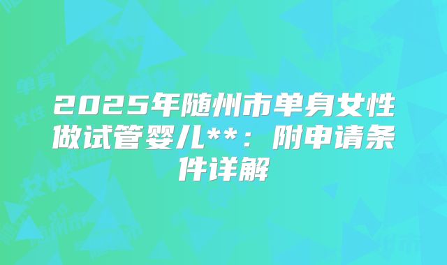 2025年随州市单身女性做试管婴儿**：附申请条件详解