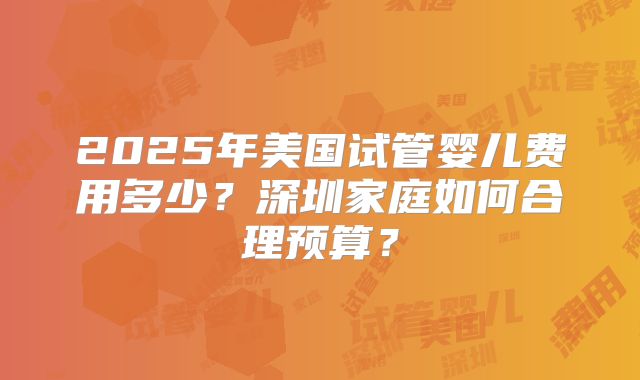 2025年美国试管婴儿费用多少?深圳家庭如何合理预算?