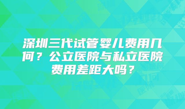 深圳三代试管婴儿费用几何?公立医院与私立医院费用差距大吗?