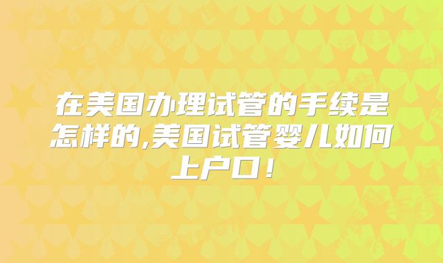 在美国办理试管的手续是怎样的,美国试管婴儿如何上户口!