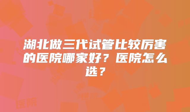 湖北做三代试管比较厉害的医院哪家好?医院怎么选?