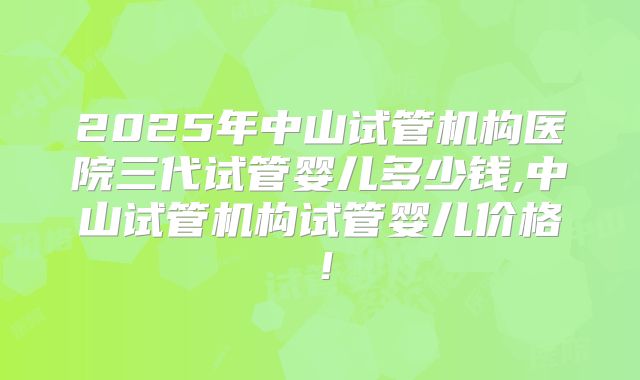 2025年中山试管机构医院三代试管婴儿多少钱,中山试管机构试管婴儿价格!