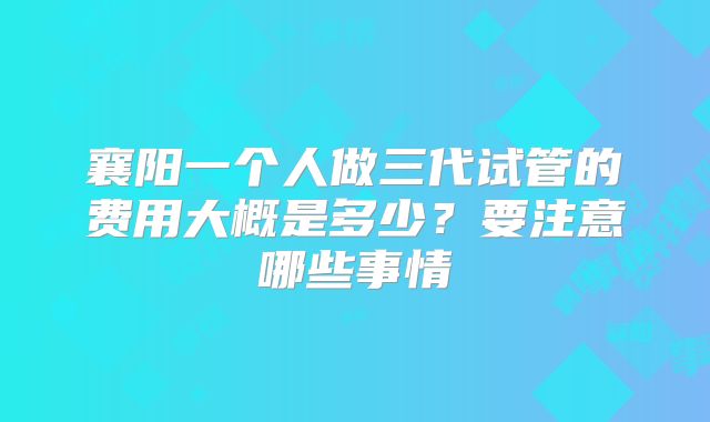 襄阳一个人做三代试管的费用大概是多少?要注意哪些事情