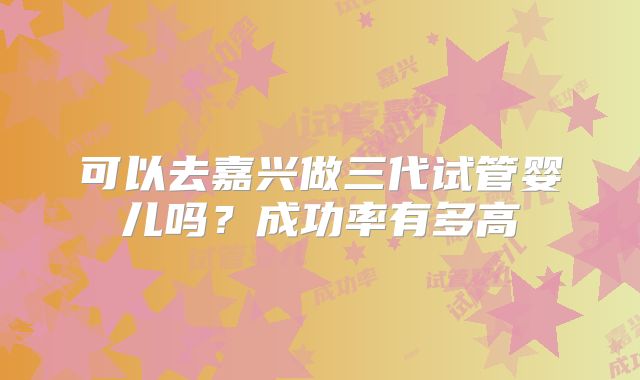 可以去嘉兴做三代试管婴儿吗?成功率有多高