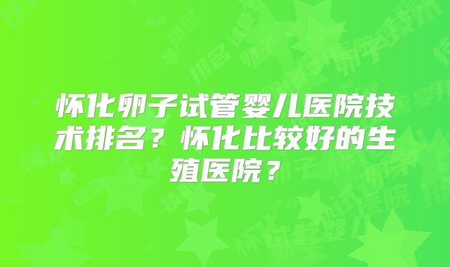 怀化卵子试管婴儿医院技术排名？怀化比较好的生殖医院？