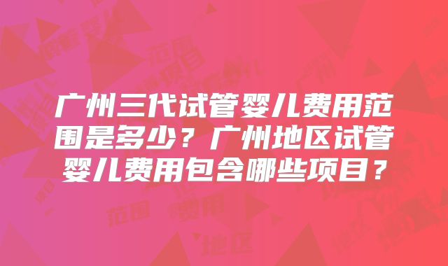 广州三代试管婴儿费用范围是多少?广州地区试管婴儿费用包含哪些项目?