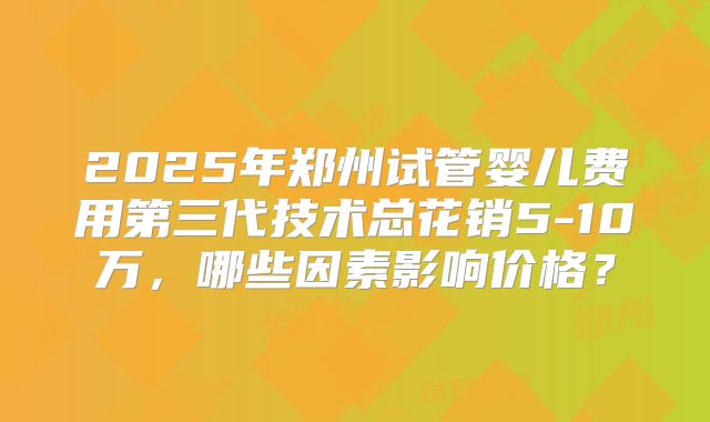 2025年郑州试管婴儿费用第三代技术总花销5-10万，哪些因素影响价格？