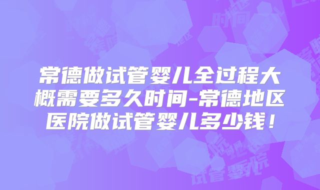 常德做试管婴儿全过程大概需要多久时间-常德地区医院做试管婴儿多少钱！