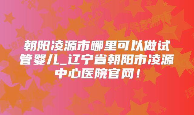 朝阳凌源市哪里可以做试管婴儿_辽宁省朝阳市凌源中心医院官网!