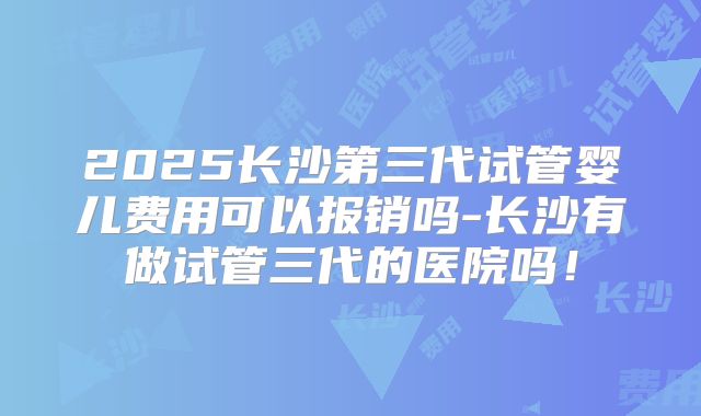 2025长沙第三代试管婴儿费用可以报销吗-长沙有做试管三代的医院吗！