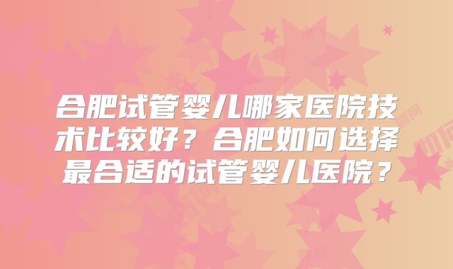 合肥试管婴儿哪家医院技术比较好?合肥如何选择最合适的试管婴儿医院?