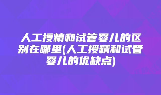人工授精和试管婴儿的区别在哪里(人工授精和试管婴儿的优缺点)
