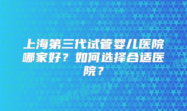 上海第三代试管婴儿医院哪家好?如何选择合适医院?