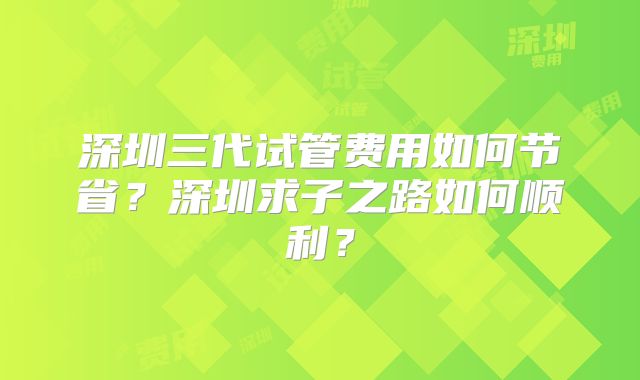 深圳三代试管费用如何节省?深圳求子之路如何顺利?