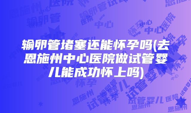 输卵管堵塞还能怀孕吗(去恩施州中心医院做试管婴儿能成功怀上吗)