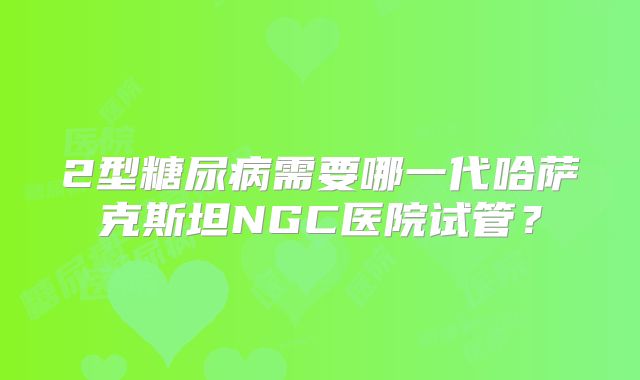 2型糖尿病需要哪一代哈萨克斯坦NGC医院试管?