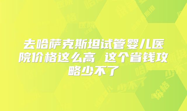 去哈萨克斯坦试管婴儿医院价格这么高 这个省钱攻略少不了
