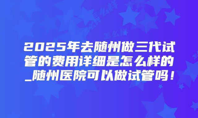 2025年去随州做三代试管的费用详细是怎么样的_随州医院可以做试管吗!