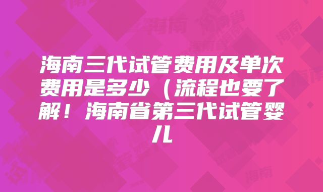 海南三代试管费用及单次费用是多少（流程也要了解！海南省第三代试管婴儿
