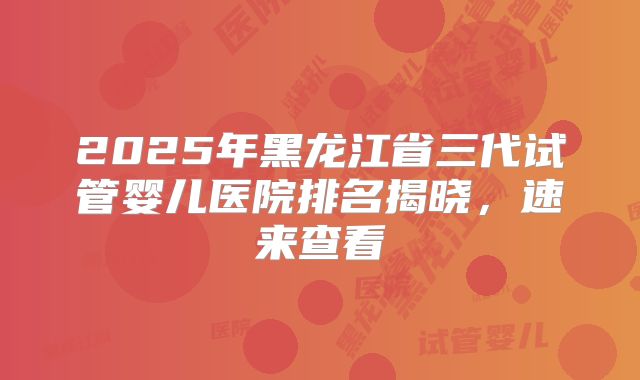 2025年黑龙江省三代试管婴儿医院排名揭晓,速来查看