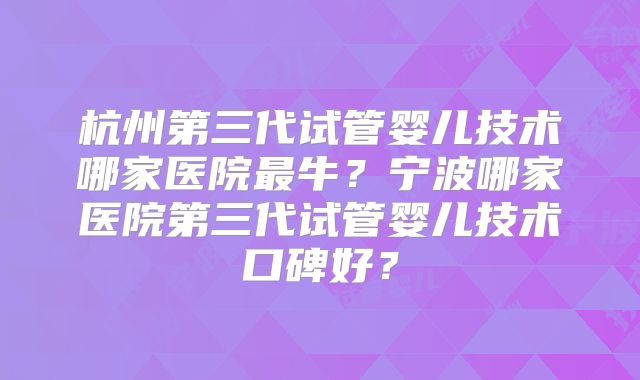 杭州第三代试管婴儿技术哪家医院最牛?宁波哪家医院第三代试管婴儿技术口碑好?