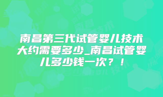 南昌第三代试管婴儿技术大约需要多少_南昌试管婴儿多少钱一次?!