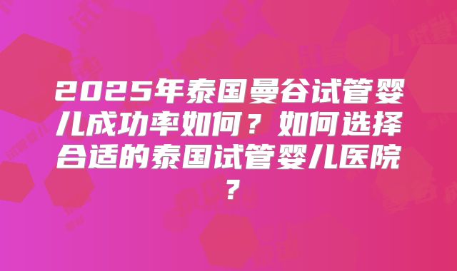 2025年泰国曼谷试管婴儿成功率如何?如何选择合适的泰国试管婴儿医院?