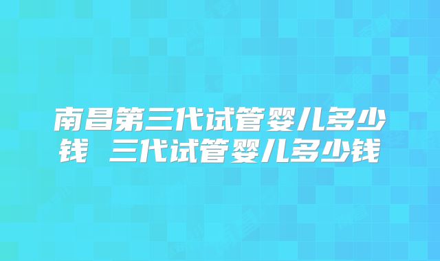 南昌第三代试管婴儿多少钱 三代试管婴儿多少钱