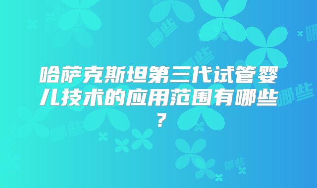 哈萨克斯坦第三代试管婴儿技术的应用范围有哪些?
