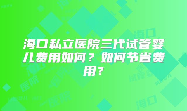 海口私立医院三代试管婴儿费用如何?如何节省费用?