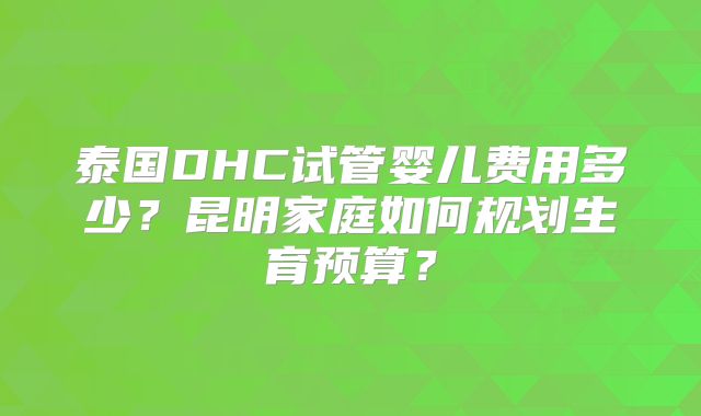 泰国DHC试管婴儿费用多少?昆明家庭如何规划生育预算?